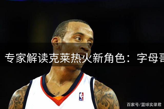 专家解读克莱热火新角色：字母哥牵制创造绝佳投篮空间