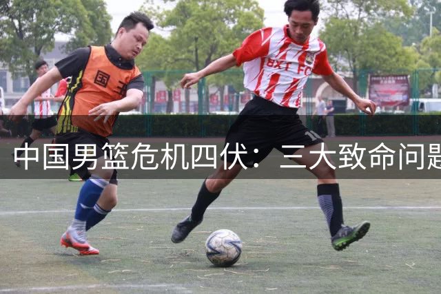 中国男篮危机四伏：三大致命问题亟待解决