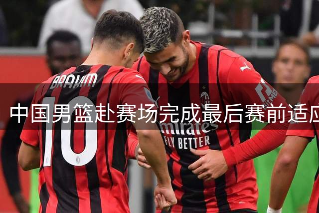 中国男篮赴赛场完成最后赛前适应性训练