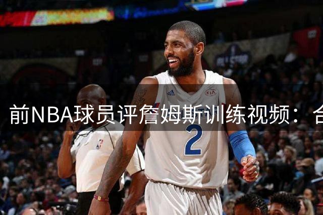前NBA球员评詹姆斯训练视频：合练与实战是两码事