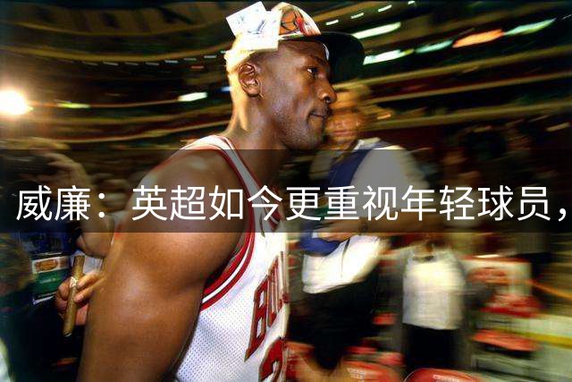 威廉：英超如今更重视年轻球员，有些球队阵容几乎全是年轻人