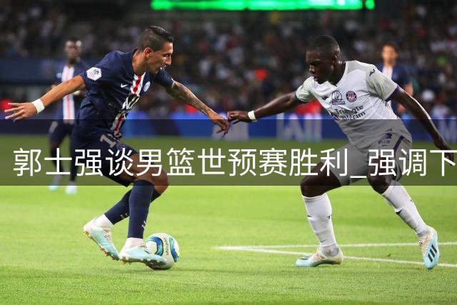 郭士强谈男篮世预赛胜利 强调下场战黎巴嫩不容有失