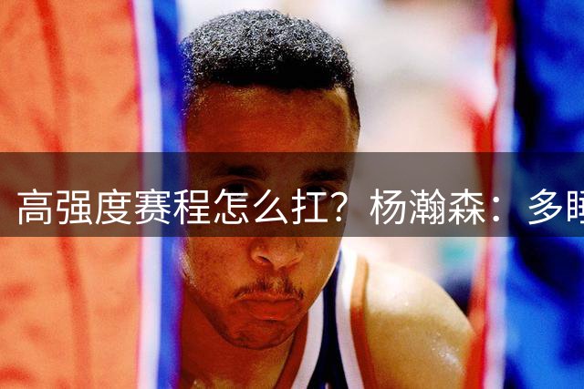 高强度赛程怎么扛？杨瀚森：多睡觉，逼自己调整